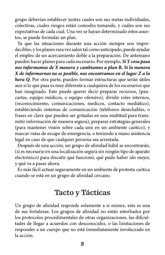 grupo deberian establecer juntxs cuales son sus metas individuales, colectivas, cuales riesgos estin comodxs tomando, y cusles son sus expectativas de cada cual. Una vez se hayan determinado estos asun- to0s, se puede formular un plan.  Ya que las situaciones durante una accién siempre son impre- decibles,  los planes rara vez salen tal como anticipado, puede ayudar el empleo de un acercamiento doble a la preparacion. De antemano pueden hacer planes para cada escenario. Por ejemplo, Si ¥ cosa pasa nos informamos de X manera y cambiamos a plan B, Si la manera X de informarnos no es posible, nos encontramos en el lugar Z ala hora Q. Por otra parte, pueden formar estructuras que serén tiles aunsilo que pasa es muy diferente a cualquiera de los escenarios que han imaginado. Esto puede querer decir preparar recursos, (pan- cartas, equipo médicos, o equipo ofensivo), dividir roles internos, (reconocimiento, comunicaciones, medicos, contacto medidtico), estableciendo sistemas de comunicacién (teléfonos desechables, o frases en clave que pueden ser gritadas en una multitud para trans- ‘mitir informacién de manera segura), preparar estrategias generales (para mantener vision sobre cada unx en un ambiente caotico), y ‘marcar rutas de escape de emergencia, o teniendo a mano asistencia legal en caso de que cualquier persona sea arrestada.  Después de una accién, un grupo de afinidad hbil se encontrarén, (si es necesario en una localizacion segura sin ningin tipo de aparato electrénico) para discutir qué funcion, qué pudo haber ido mejor, y qué va a pasar ahora.  Es mis ficil actuar seguramente en un ambiente de protesta caotica cuando se estd en un grupo de afinidad cercano.  Tacto y Técticas  Un grupo de afinidad responde solamente a sf mismx, esta es una de sus fortalezas. Los grupos de afinidad no estdn estorbados por los protocolos procedimentales de otras organizaciones, la dificul- tades de llegar a acuerdos con desconocidxs, o las limitaciones de responder a un cuerpo que no estd inmediatamente involucrado en laaccién.  5 